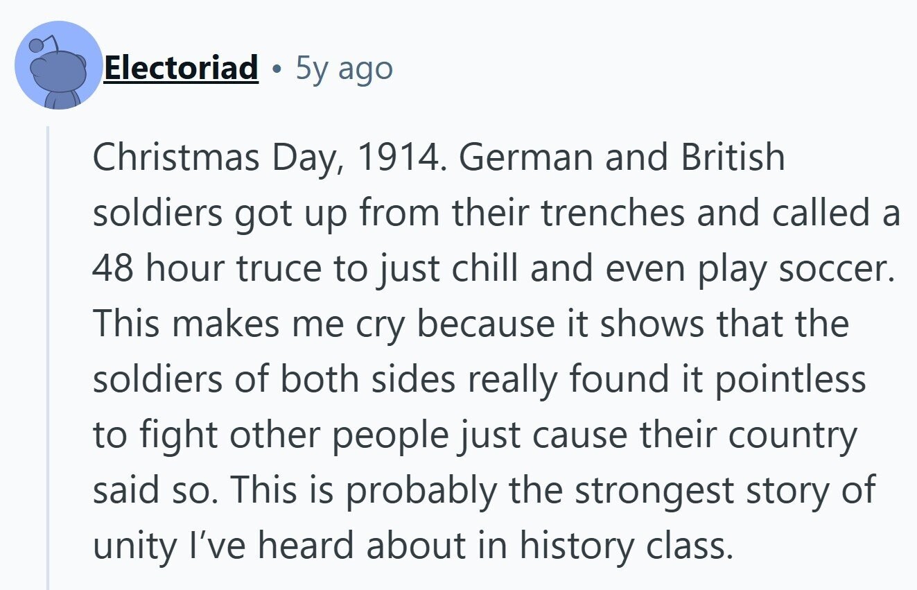 Electoriad 5y ago Christmas Day, 1914. German and British soldiers got up from their trenches and called a 48 hour truce to just chill and even play soccer. This makes me cry because it shows that the soldiers of both sides really found it pointless to fight other people just cause their country said so. This is probably the strongest story of unity I've heard about in history class.