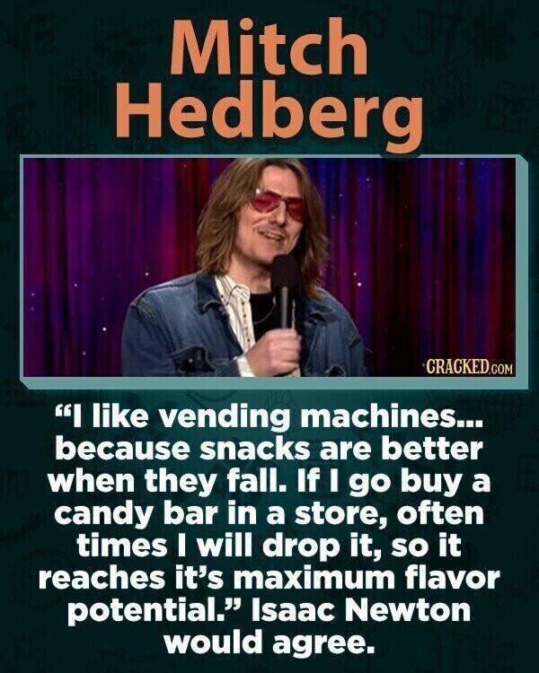 Mitch Hedberg CRACKED.COM I like vending machines... because snacks are better when they fall. If I go buy a candy bar in a store, often times I will drop it, so it reaches it's maximum flavor potential. Isaac Newton would agree.
