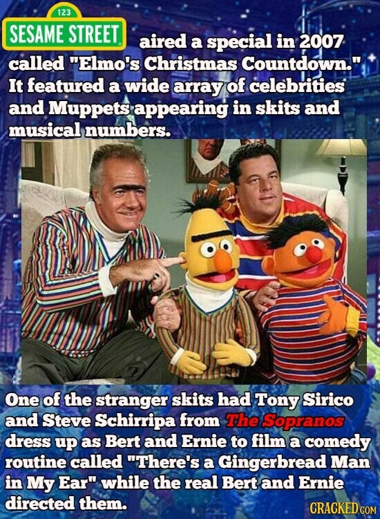 123 SESAME STREET aired a special in 2007 called Elmo's Christmas Countdown. It featured a wide array of celebrities and Muppets appearing in skits and musical numbers. One of the stranger skits had Tony Sirico and Steve Schirripa from The Sopranos dress up as Bert and Ernie to film a comedy routine called There's a Gingerbread Man in My Ear while the real Bert and Ernie directed them. CRACKED.COM