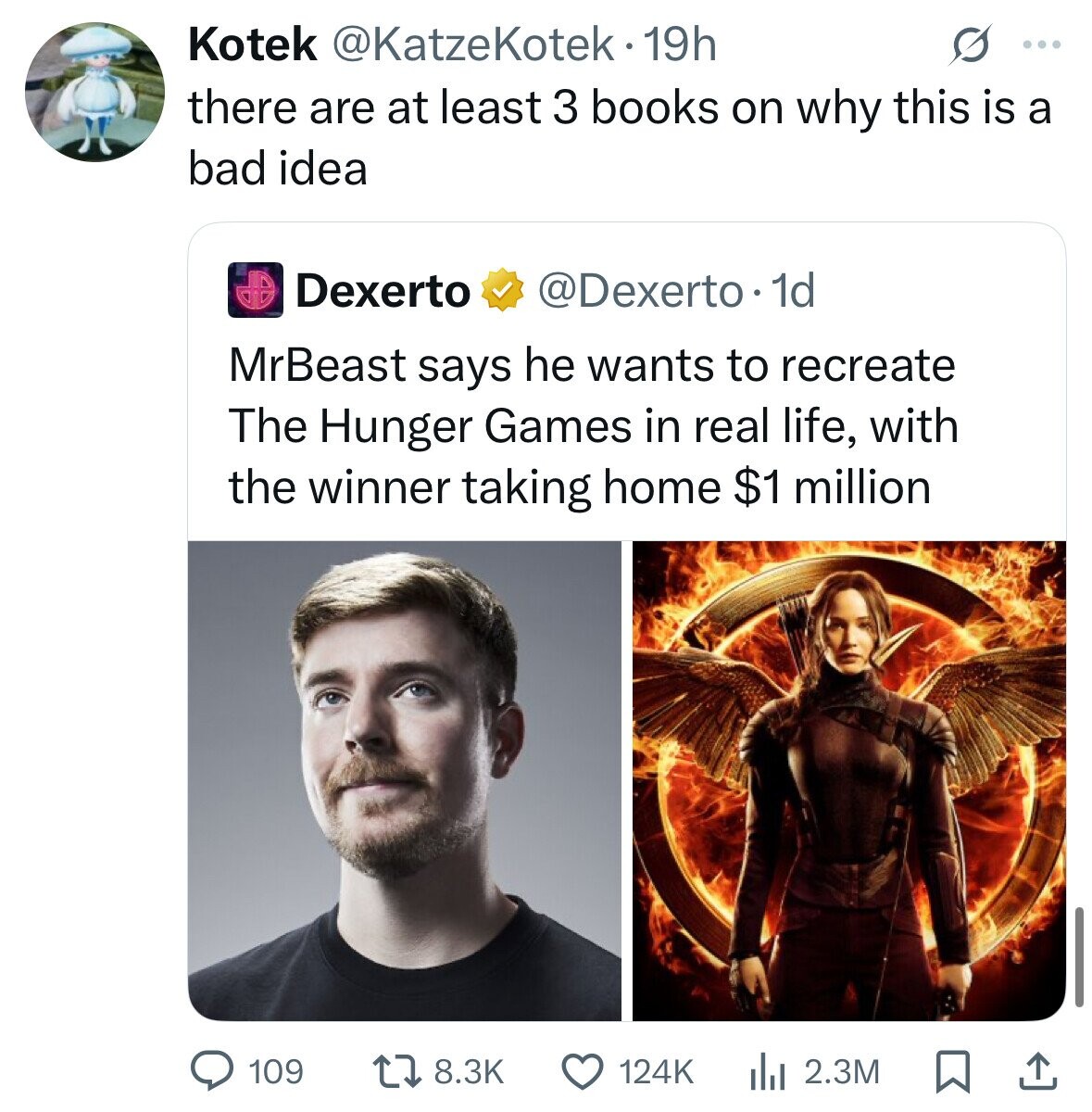 Kotek @KatzeKotek•1 19h O ... there are at least 3 books on why this is a bad idea Dexerto @Dexerto . 1d MrBeast says he wants to recreate The Hunger Games in real life, with the winner taking home $1 million 109 8.3K 124K 2.3M 