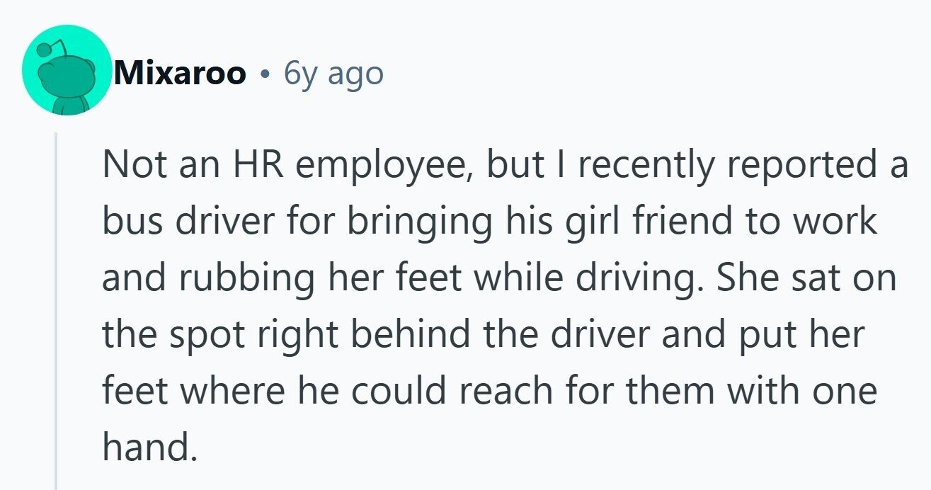 Mixaroo . 6y ago Not an HR employee, but | recently reported a bus driver for bringing his girl friend to work and rubbing her feet while driving. She sat on the spot right behind the driver and put her feet where he could reach for them with one hand. 
