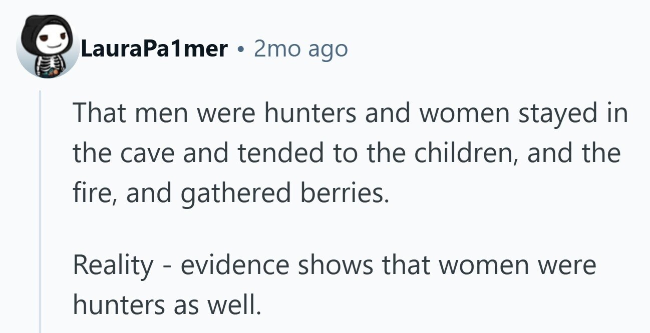 LauraPa almer 2mo ago That men were hunters and women stayed in the cave and tended to the children, and the fire, and gathered berries. Reality - evidence shows that women were hunters as well.