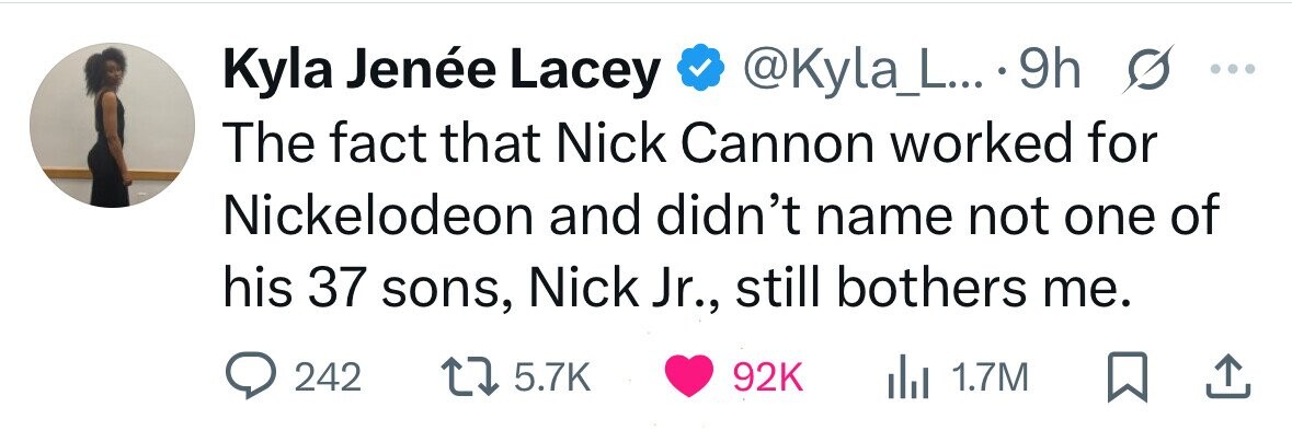 Kyla Jenée Lacey @Kyla_L... 9h s ... The fact that Nick Cannon worked for Nickelodeon and didn't name not one of his 37 sons, Nick Jr., still bothers me. 242 5.7K 92K del 1.7M 