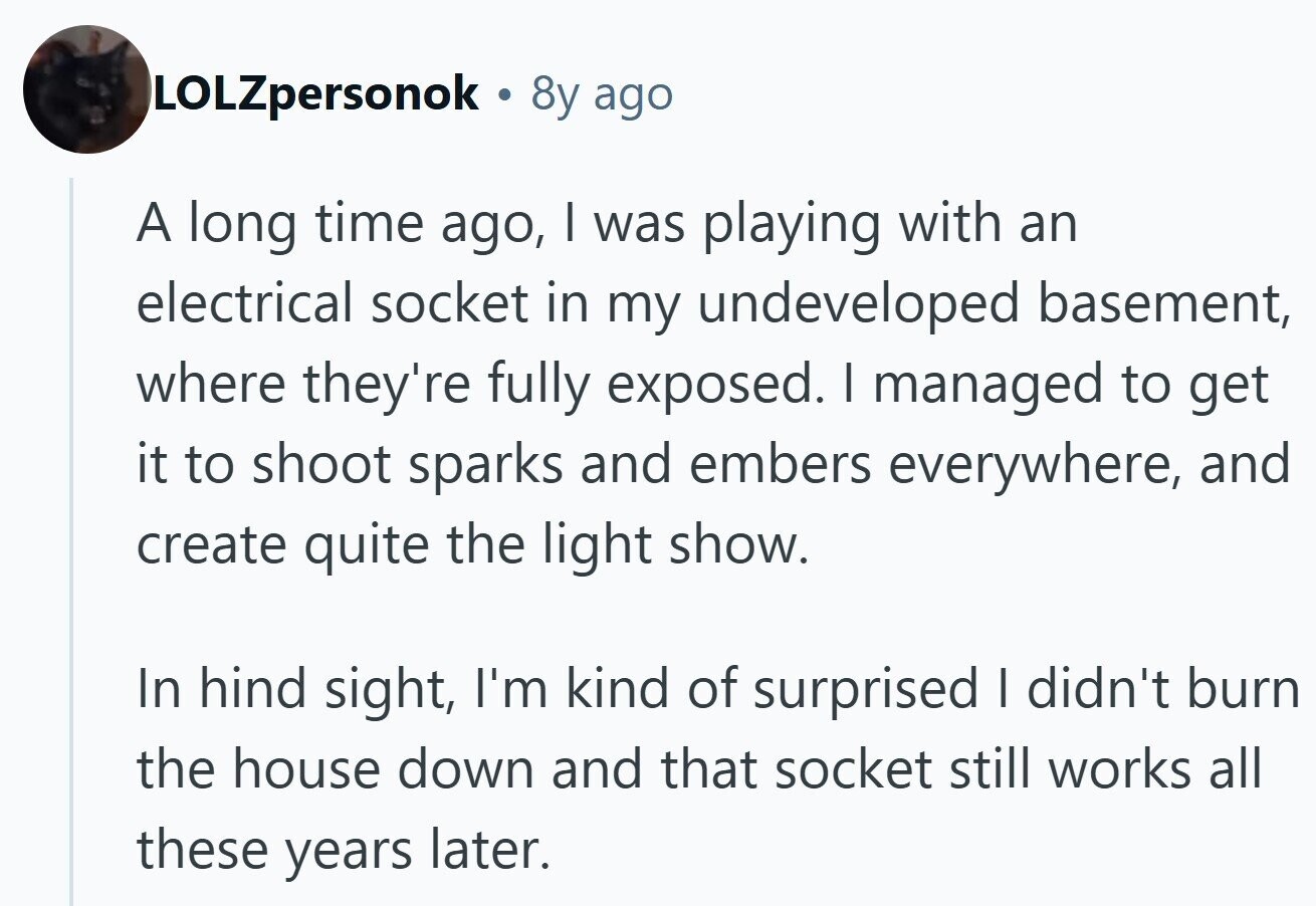 LOLZpersonok . 8y ago A long time ago, | was playing with an electrical socket in my undeveloped basement, where they're fully exposed. I managed to get it to shoot sparks and embers everywhere, and create quite the light show. In hind sight, I'm kind of surprised I didn't burn the house down and that socket still works all these years later. 