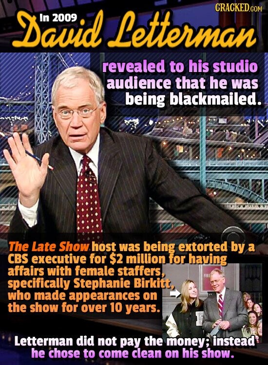 David 2009 Letterman CRACKED.COM revealed to his studio audience that he was being blackmailed. The Late Show host was being extorted by a CBS executive for $2 million for having affairs with female staffers, specifically Stephanie Birkitt, who made appearances on the show for over 10 years. Letterman did not pay the money; instead he chose to come clean on his show.