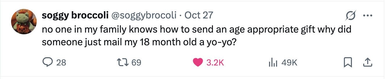 soggy broccoli @soggybrocoli Oct 27 ... no one in my family knows how to send an age appropriate gift why did someone just mail my 18 month old a yo-yo? 28 69 3.2K 49K