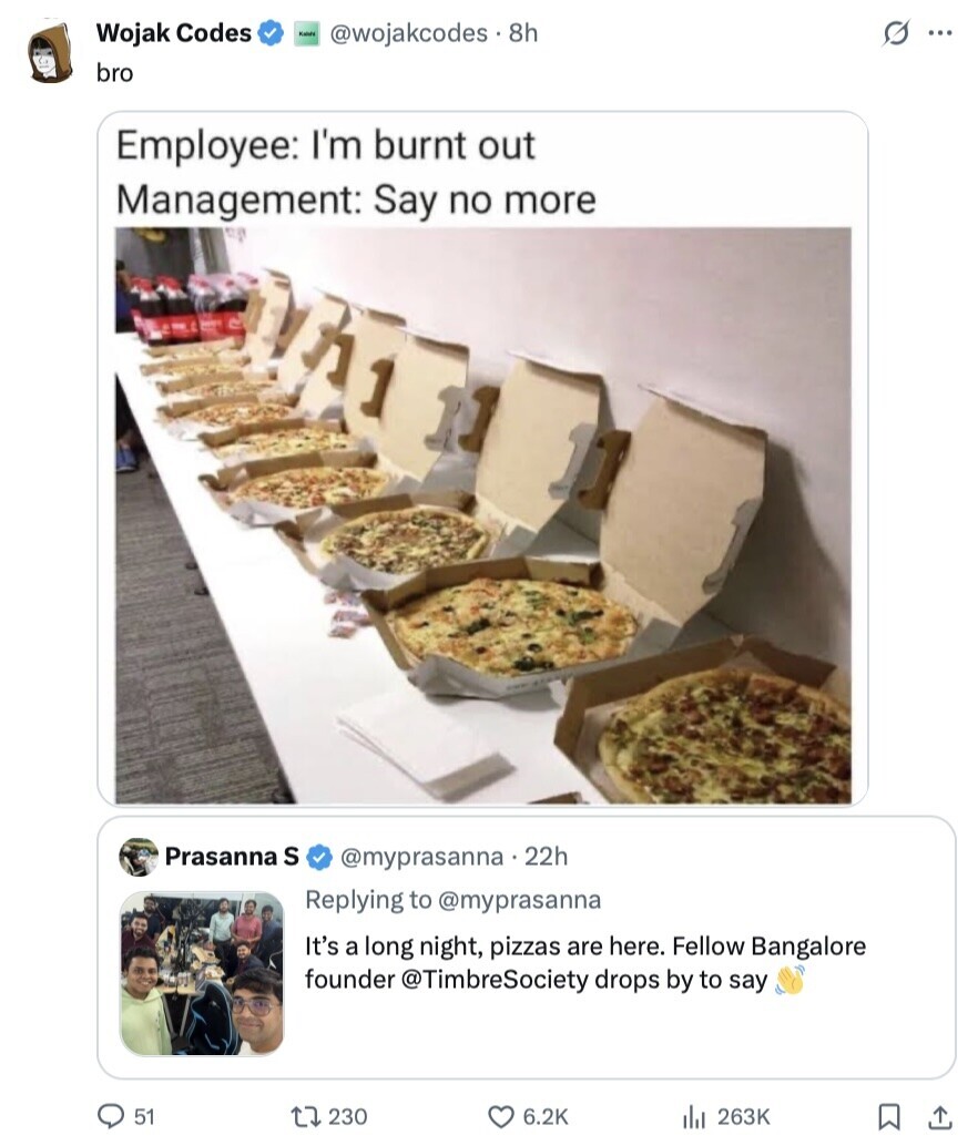 s ... Wojak Codes Kalote @wojakcodes8h bro Employee: I'm burnt out Management: Say no more Prasanna S @myprasanna 22h Replying to @myprasanna It's a long night, pizzas are here. Fellow Bangalore founder @TimbreSociety drops by to say 51 230 6.2K 263K 