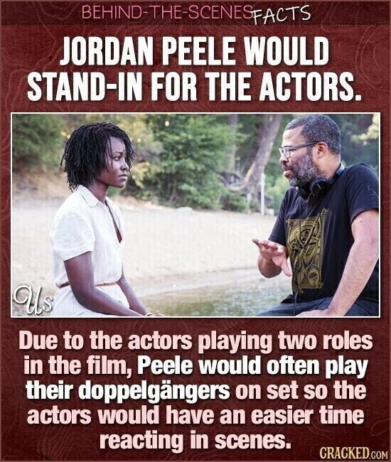 BEHIND-THE-SCENES FACTS JORDAN PEELE WOULD STAND-IN FOR THE ACTORS. Us Due to the actors playing two roles in the film, Peele would often play their doppelgängers on set so the actors would have an easier time reacting in scenes. CRACKED.COM