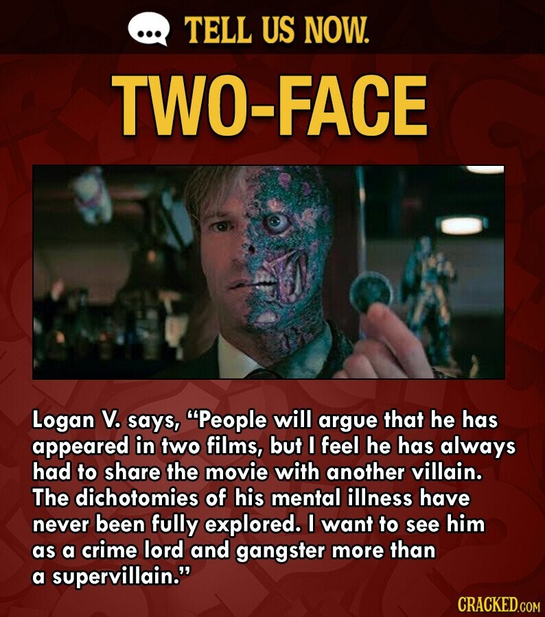 ... TELL US NOW. TWO-FACE Logan V. says, People will argue that he has appeared in two films, but I feel he has always had to share the movie with another villain. The dichotomies of his mental illness have never been fully explored. I want to see him as a crime lord and gangster more than a supervillain. CRACKED.COM