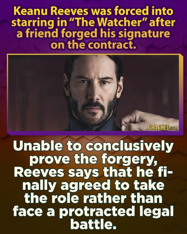 Keanu Reeves was forced into starring in The Watcher after a friend forged his signature on the contract. CRACKED.COM Unable to conclusively prove the forgery, Reeves says that he fi- nally agreed to take the role rather than face a protracted legal battle.