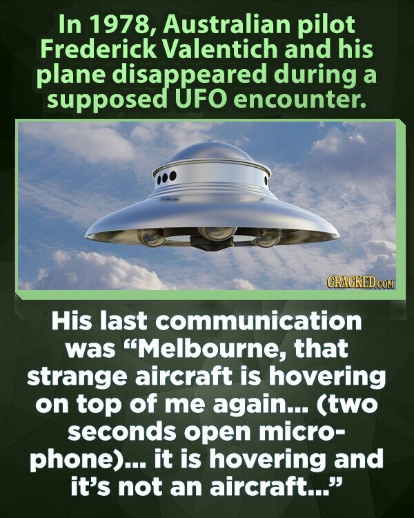 In 1978, Australian pilot Frederick Valentich and his plane disappeared during a supposed UFO encounter. GRACKED COM His last communication was Melbourne, that strange aircraft is hovering on top of me again... (two seconds open micro- phone)... it is hovering and it's not an aircraft...