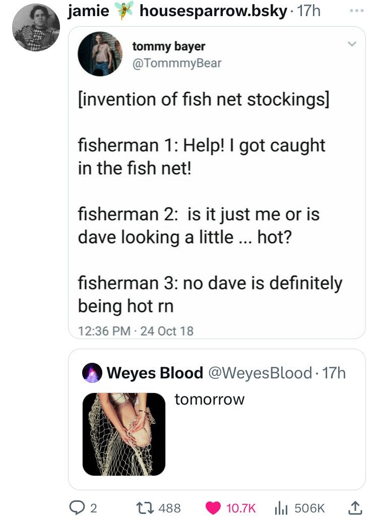 jamie housesparrow.bsky 17h ... tommy bayer @TommmyBear fisherman 1: Help! I got caught in the fish net! fisherman 2: is it just me or is dave looking a little ... hot? fisherman 3: no dave is definitely being hot rn 12:36 PM 24 Oct 18 Weyes Blood @WeyesBlood•17h tomorrow 2 488 10.7K 506K