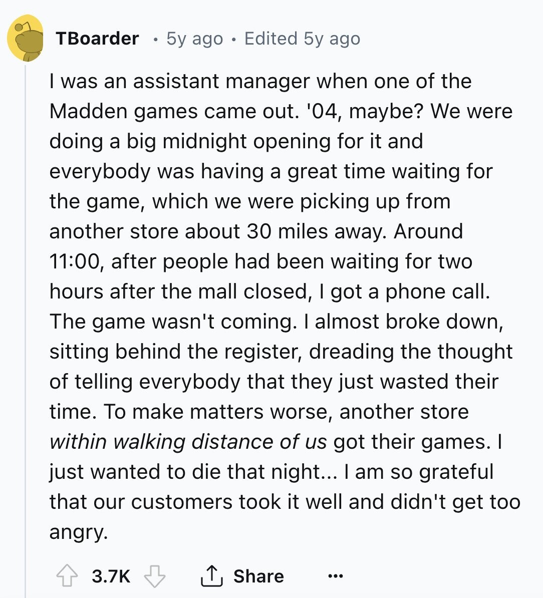 TBoarder 5y ago Edited 5y ago I was an assistant manager when one of the Madden games came out. '04, maybe? We were doing a big midnight opening for it and everybody was having a great time waiting for the game, which we were picking up from another store about 30 miles away. Around 11:00, after people had been waiting for two hours after the mall closed, I got a phone call. The game wasn't coming. I almost broke down, sitting behind the register, dreading the thought of telling everybody that they just wasted their time. To make matters worse, 