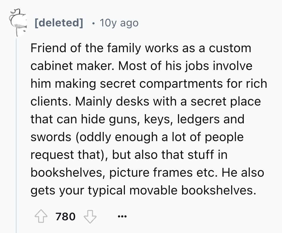 10y ago Friend of the family works as a custom cabinet maker. Most of his jobs involve him making secret compartments for rich clients. Mainly desks with a secret place that can hide guns, keys, ledgers and swords (oddly enough a lot of people request that), but also that stuff in bookshelves, picture frames etc. Не also gets your typical movable bookshelves. 780 ...