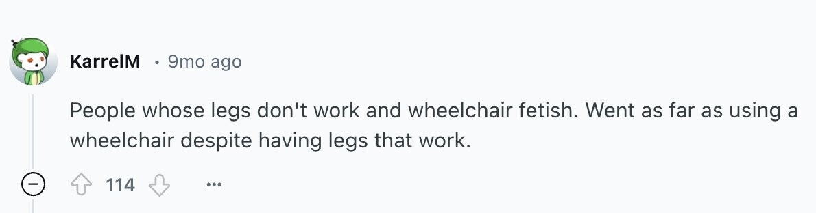 KarrelM 9mo ago People whose legs don't work and wheelchair fetish. Went as far as using a wheelchair despite having legs that work. 114 ...