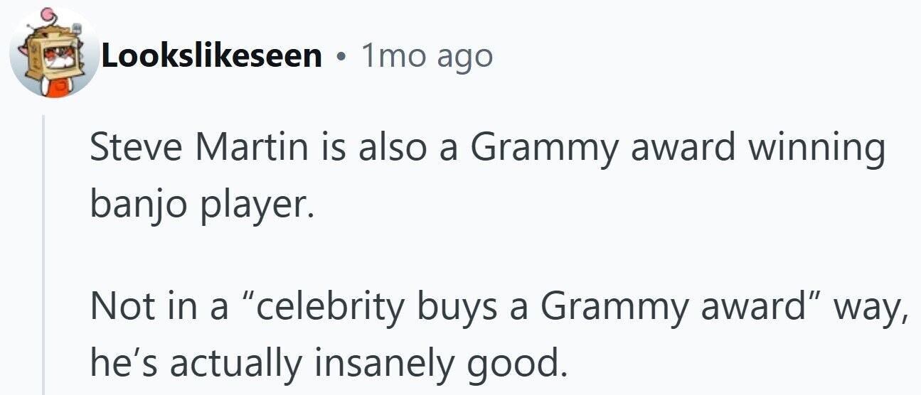 Lookslikeseen . 1mo ago Steve Martin is also a Grammy award winning banjo player. Not in a celebrity buys a Grammy award way, he's actually insanely good.