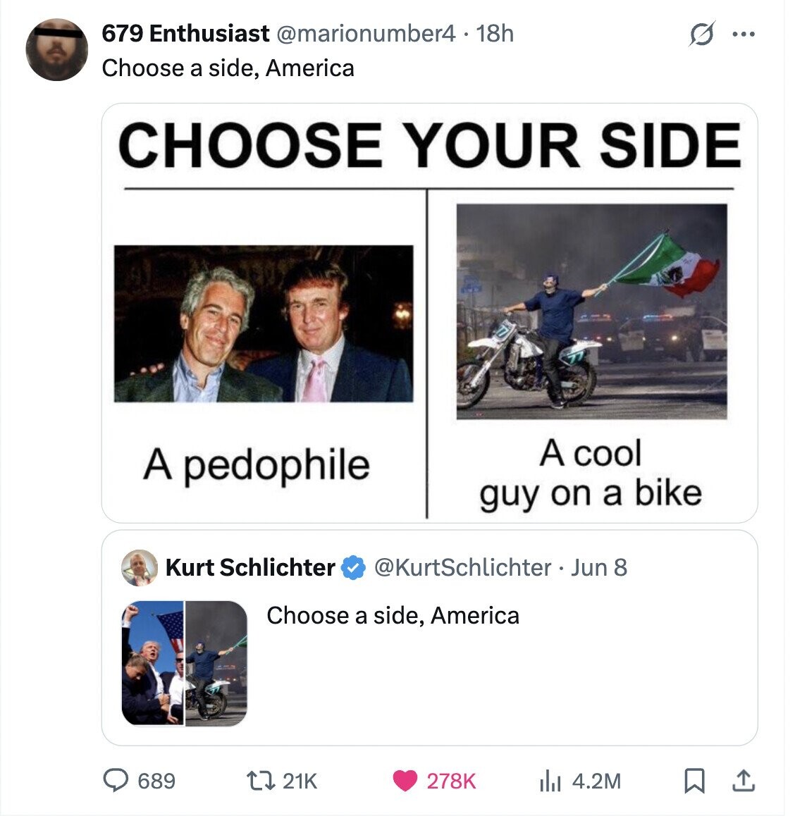 679 Enthusiast @marionumber4 - 18h ... Choose a side, America CHOOSE YOUR SIDE A cool A pedophile guy on a bike Kurt Schlichter @KurtSchlichter Jun 8 Choose a side, America 689 21K 278K 4.2M