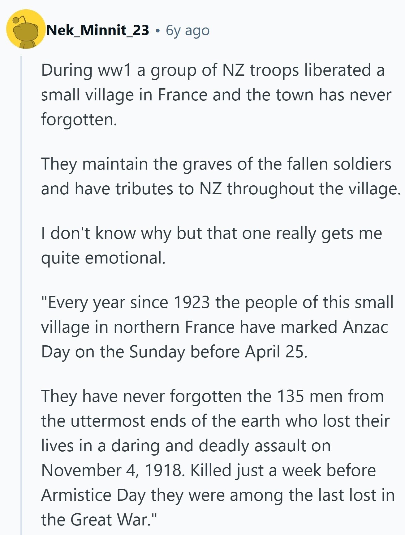 Nek_Minnit_23 6y ago During ww1 a group of NZ troops liberated a small village in France and the town has never forgotten. They maintain the graves of the fallen soldiers and have tributes to NZ throughout the village. I don't know why but that one really gets me quite emotional. Every year since 1923 the people of this small village in northern France have marked Anzac Day on the Sunday before April 25. They have never forgotten the 135 men from the uttermost ends of the earth who lost their lives in a daring and deadly assault on November 4,