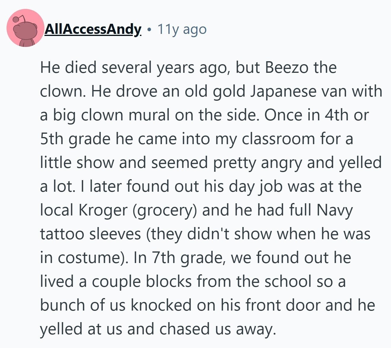 AllAccessAndy 11y ago Не died several years ago, but Beezo the clown. Не drove an old gold Japanese van with a big clown mural on the side. Once in 4th or 5th grade he came into my classroom for a little show and seemed pretty angry and yelled a lot. I later found out his day job was at the local Kroger (grocery) and he had full Navy tattoo sleeves (they didn't show when he was in costume). In 7th grade, we found out he lived a couple blocks from the school so a bunch of us knocked on his