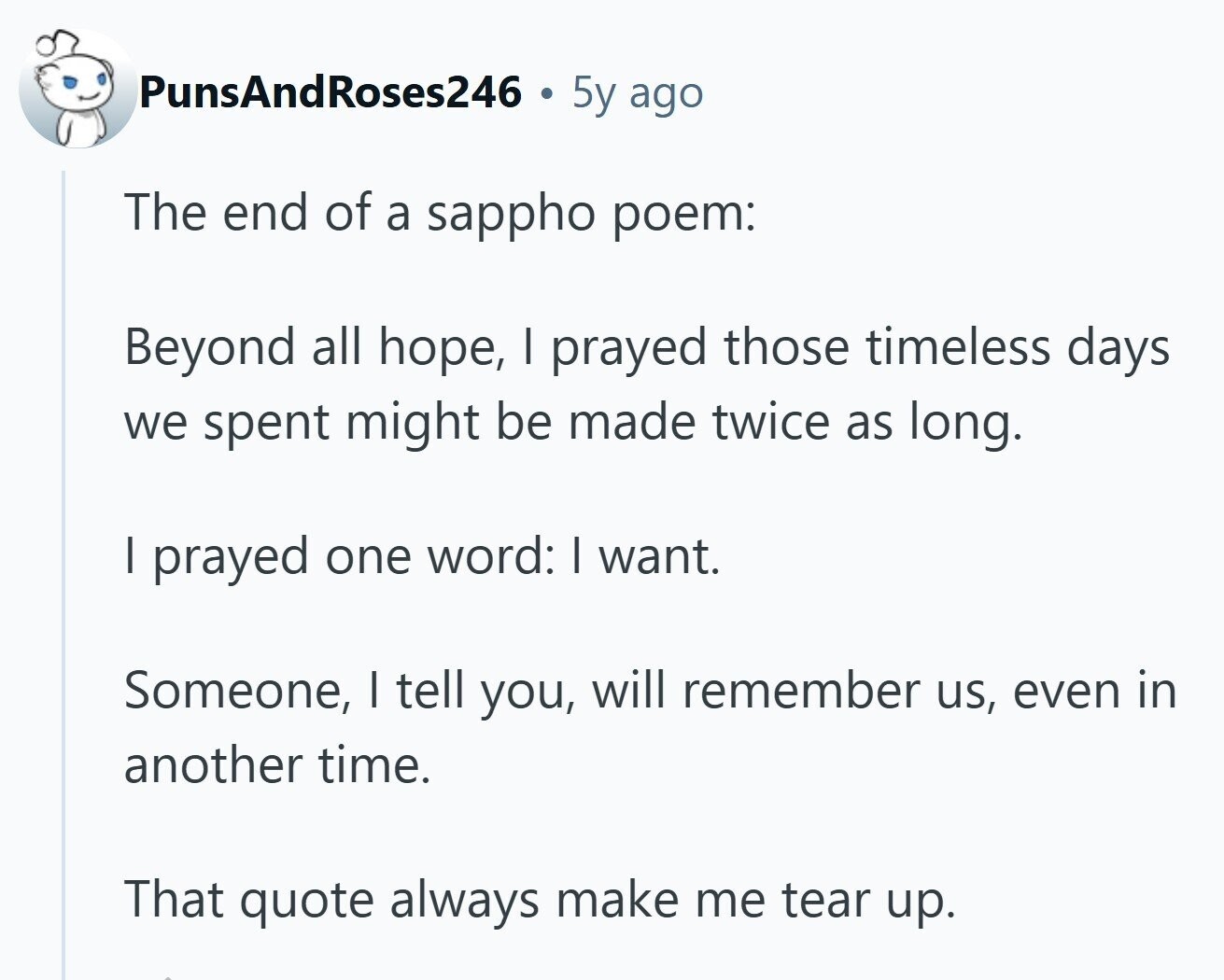PunsAndRoses246 5y ago The end of a sappho poem: Beyond all hope, I prayed those timeless days we spent might be made twice as long. I prayed one word: I want. Someone, I tell you, will remember us, even in another time. That quote always make me tear up.