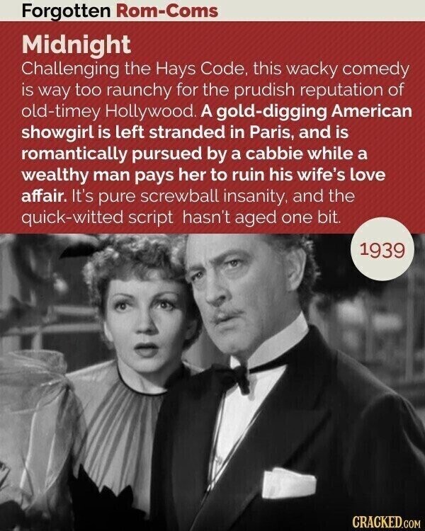 Forgotten Rom-Coms Midnight Challenging the Hays Code, this wacky comedy is way too raunchy for the prudish reputation of old-timey Hollywood. A gold-digging American showgirl is left stranded in Paris, and is romantically pursued by a cabbie while a wealthy man pays her to ruin his wife's love affair. It's pure screwball insanity, and the quick-witted script hasn't aged one bit. 1939 CRACKED.COM