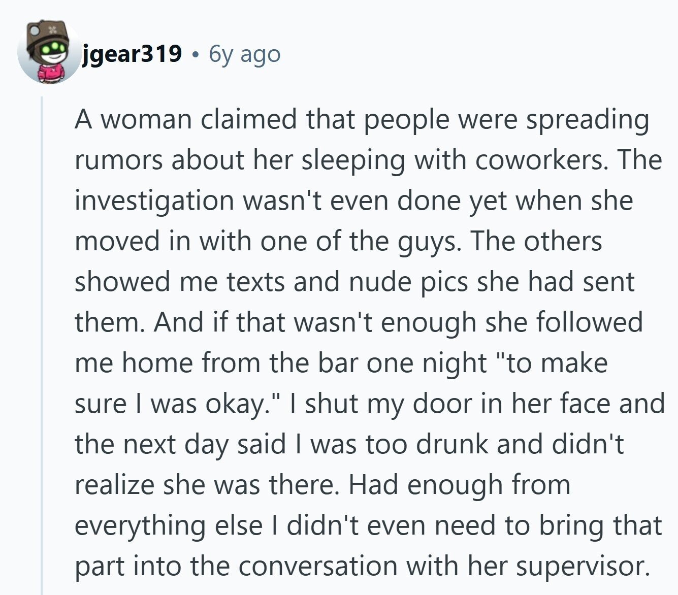 jgear319 6y ago A woman claimed that people were spreading rumors about her sleeping with coworkers. The investigation wasn't even done yet when she moved in with one of the guys. The others showed me texts and nude pics she had sent them. And if that wasn't enough she followed me home from the bar one night to make sure I was okay. I shut my door in her face and the next day said I was too drunk and didn't realize she was there. Had enough from everything else I didn't even need to bring that part into the 