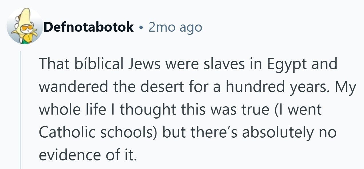 Defnotabotok . 2mo ago That bíblical Jews were slaves in Egypt and wandered the desert for a hundred years. My whole life I thought this was true (I went Catholic schools) but there's absolutely no evidence of it.