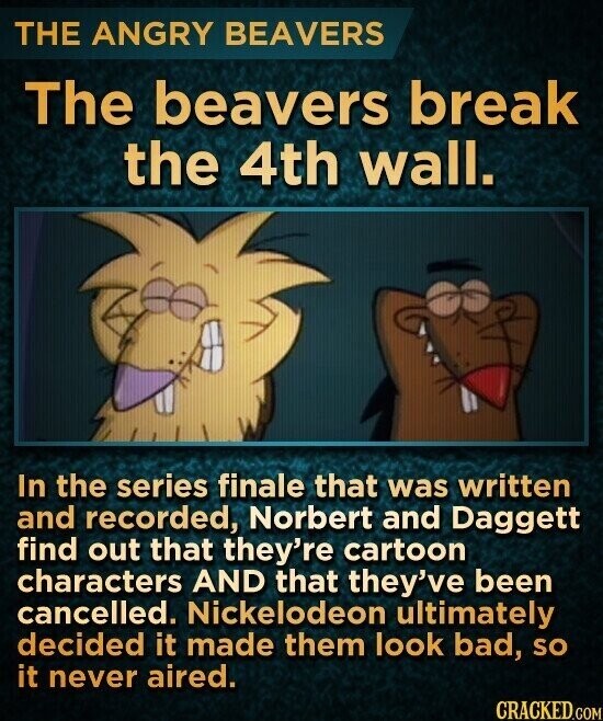 THE ANGRY BEAVERS The beavers break the 4th wall. In the series finale that was written and recorded, Norbert and Daggett find out that they're cartoon characters AND that they've been cancelled. Nickelodeon ultimately decided it made them look bad, so it never aired. CRACKED.COM