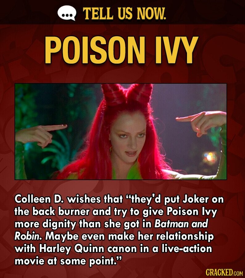 ... TELL US NOW. POISON IVY Colleen D. wishes that they'd put Joker on the back burner and try to give Poison Ivy more dignity than she got in Batman and Robin. Maybe even make her relationship with Harley Quinn canon in a live-action movie at some point. CRACKED.COM