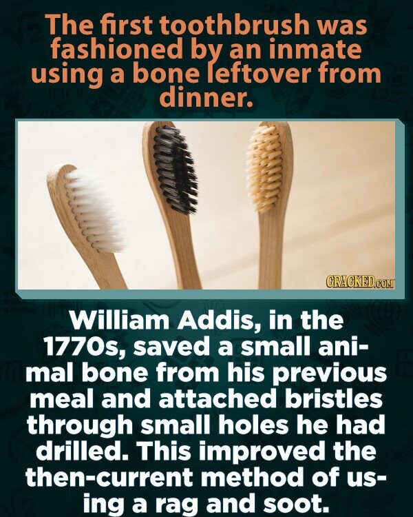 The first toothbrush was fashioned by an inmate using a bone leftover from dinner. CRACKED.COM William Addis, in the 1770s, saved a small ani- mal bone from his previous meal and attached bristles through small holes he had drilled. This improved the then-current method of us- ing a rag and soot.