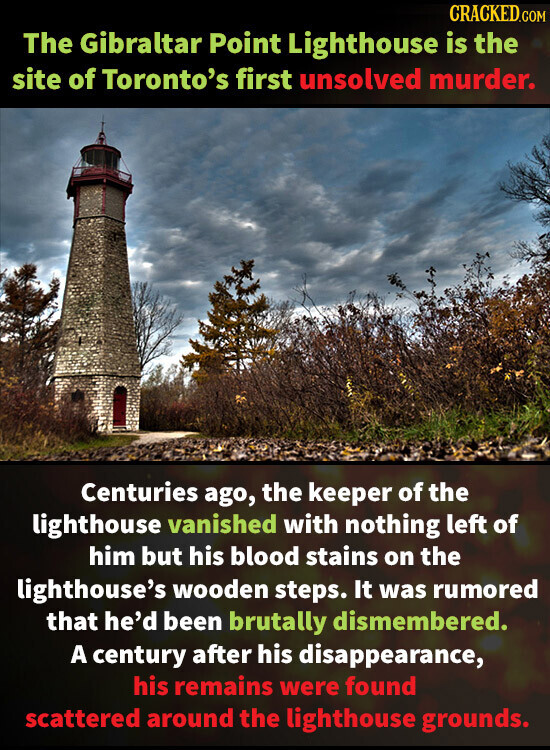 CRACKED.COM The Gibraltar Point Lighthouse is the site of Toronto's first unsolved murder. Centuries ago, the keeper of the lighthouse vanished with nothing left of him but his blood stains on the lighthouse's wooden steps. It was rumored that he'd been brutally dismembered. A century after his disappearance, his remains were found scattered around the lighthouse grounds.