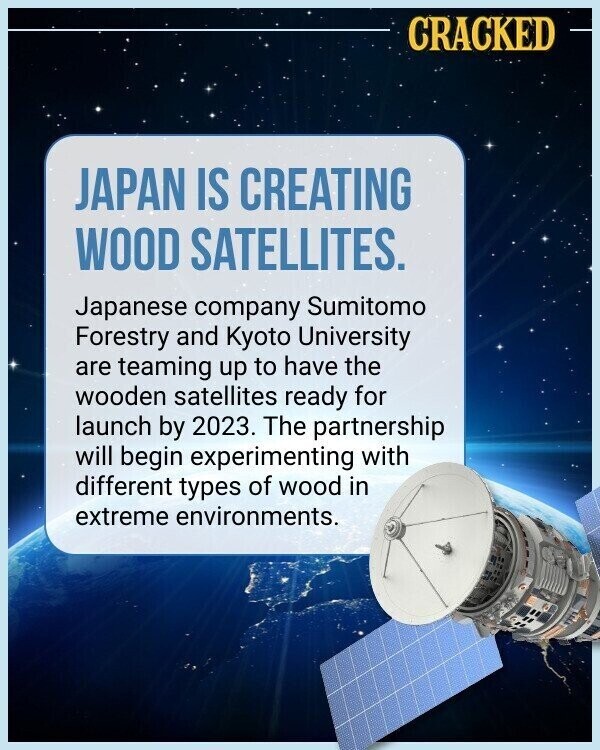 CRACKED JAPAN IS CREATING WOOD SATELLITES. Japanese company Sumitomo Forestry and Kyoto University are teaming up to have the wooden satellites ready for launch by 2023. The partnership will begin experimenting with different types of wood in extreme environments.