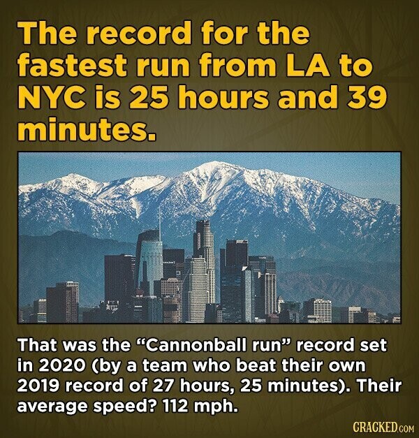 The record for the fastest run from LA to NYC is 25 hours and 39 minutes. That was the Cannonball run record set in 2020 (by a team who beat their own 2019 record of 27 hours, 25 minutes). Their average speed? 112 mph. CRACKED.COM