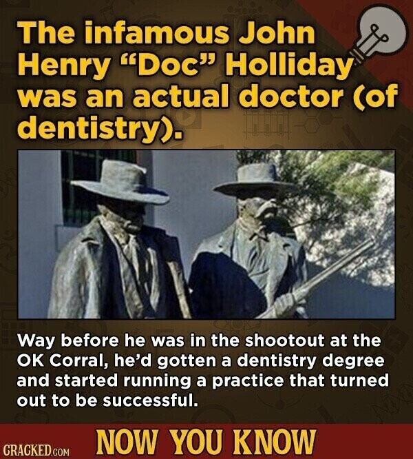 The infamous John Henry Doc Holliday was an actual doctor (of dentistry). Way before he was in the shootout at the OK Corral, he'd gotten a dentistry degree and started running a practice that turned out to be successful. NOW YOU KNOW CRACKED.COM
