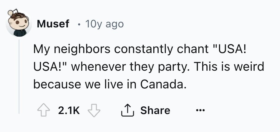 Musef . 10y ago My neighbors constantly chant USA! USA! whenever they party. This is weird because we live in Canada. 2.1K Share ... 