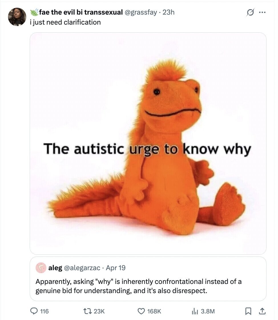 fae the evil bi transsexual @grassfay.23h s ... i just need clarification The autistic urge to know why aleg @alegarzac.Apr 19 Apparently, asking why is inherently confrontational instead of a genuine bid for understanding, and it's also disrespect. 116 23K 168K 3.8M