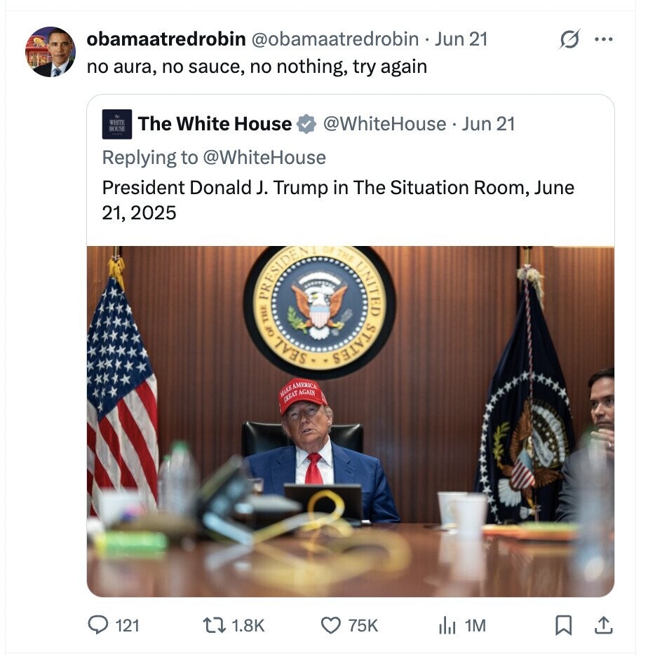 obamaatredrobin @obamaatredrobin - Jun 21 ... no aura, no sauce, no nothing, try again WHITE The White House @WhiteHouse Jun 21 BOUNE Replying to @WhiteHouse President Donald J. Trump in The Situation Room, June 21, 2025 PRESIDENT THE OF SEAL OF THE STATES UNITED MARKAMERICA GREAT AGAIN 121 1.8K 75K del 1M