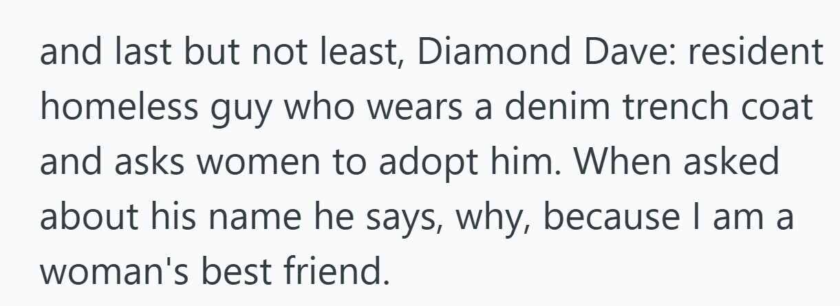 and last but not least, Diamond Dave: resident homeless guy who wears a denim trench coat and asks women to adopt him. When asked about his name he says, why, because I am a woman's best friend.