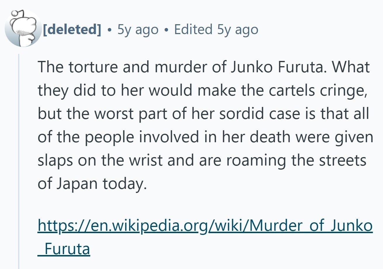 . 5y ago Edited 5y ago The torture and murder of Junko Furuta. What they did to her would make the cartels cringe, but the worst part of her sordid case is that all of the people involved in her death were given slaps on the wrist and are roaming the streets of Japan today. https://en.wikipedia.org/wiki/Murder of Junko Furuta