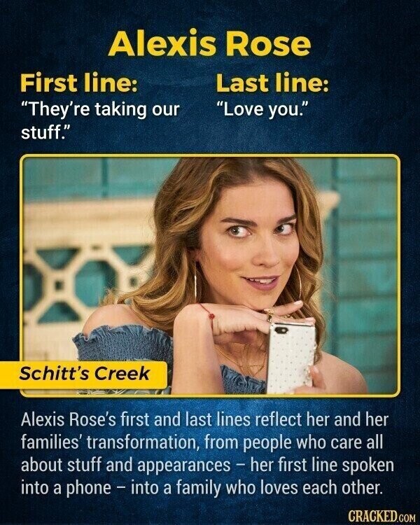 Alexis Rose First line: Last line: Love you. They're taking our stuff. Schitt's Creek Alexis Rose's first and last lines reflect her and her families' transformation, from people who care all about stuff and appearances - her first line spoken into a phone - into a family who loves each other. CRACKED.COM