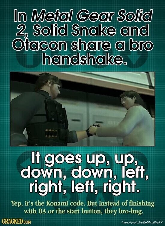 In Metal Gear Solid 2, Solid Snake and Otacon share a bro handshake. It goes up, up, down, down, left, right, left, right. Yep, it's the Konami code. But instead of finishing with BA or the start button, they bro-hug. CRACKED.COM https://youtu.be/BeUhmtlUg7Y
