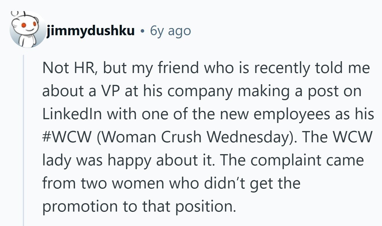 jimmydushku 6y ago Not HR, but my friend who is recently told me about a VP at his company making a post on Linkedln with one of the new employees as his #WCW (Woman Crush Wednesday). The WCW lady was happy about it. The complaint came from two women who didn't get the promotion to that position. 