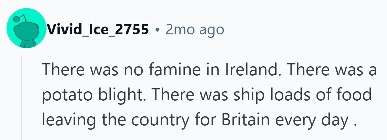Vivid_Ice_2755 . 2mo ago There was no famine in Ireland. There was a potato blight. There was ship loads of food leaving the country for Britain every day .