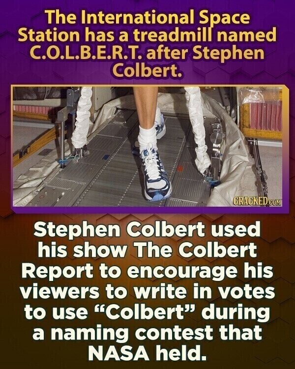 The International Space Station has a treadmill named C.O.L.B.E.R.T. after Stephen Colbert. CRACKED.COM Stephen Colbert used his show The Colbert Report to encourage his viewers to write in votes to use Colbert during a naming contest that NASA held.