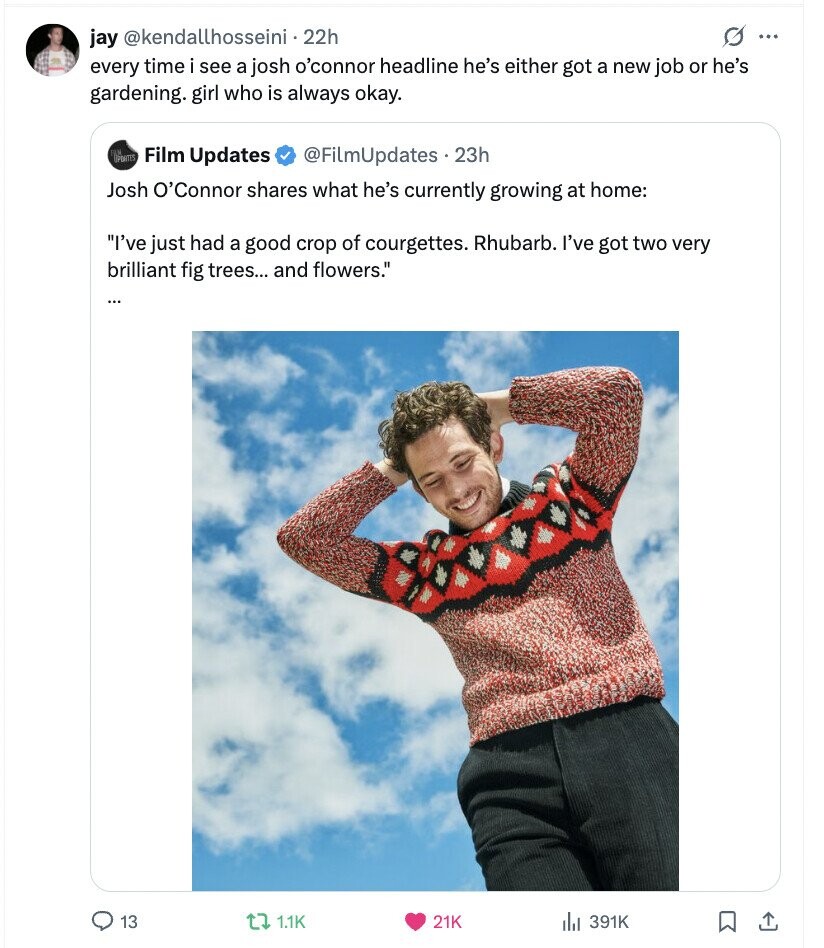 jay @kendallhosseini - 22h O ... every time i see a josh o'connor headline he's either got a new job or he's gardening. girl who is always okay. SPONTES Film Updates @FiLmUpdates.23h Josh O'Connor shares what he's currently growing at home: I've just had a good crop of courgettes. Rhubarb. I've got two very brilliant fig trees... and flowers. 13 1.1K 21K 391K 