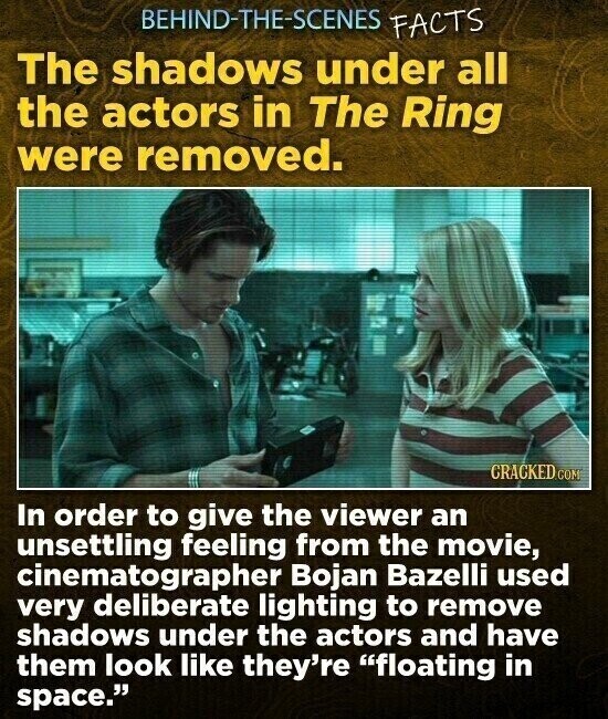 BEHIND-THE-SCENES FACTS The shadows under all the actors in The Ring were removed. CRACKED.COM In order to give the viewer an unsettling feeling from the movie, cinematographer Bojan Bazelli used very deliberate lighting to remove shadows under the actors and have them look like they're floating in space.