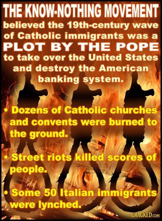 THE KNOW-NOTHING MOVEMENT believed the 19th-century wave of Catholic immigrants was a PLOT BY THE POPE to take over the United States and destroy the American banking system. Dozens of Catholic churches and convents were burned to the ground. Street riots killed scores of people. Some 50 Italian immigrants were lynched. CRACKED.COM