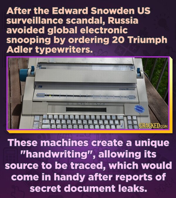 After the Edward Snowden US surveillance scandal, Russia avoided global electronic snooping by ordering 20 Triumph Adler typewriters. 71 78 CRACKED.COM These machines create a unique handwriting, allowing its source to be traced, which would come in handy after reports of secret document leaks.