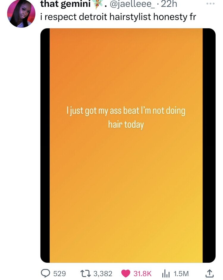 that gemini @jaelleee_ 22h ... i respect detroit hairstylist honesty fr I just got my ass beat I'm not doing hair today 529 3,382 31.8K 1.5M 