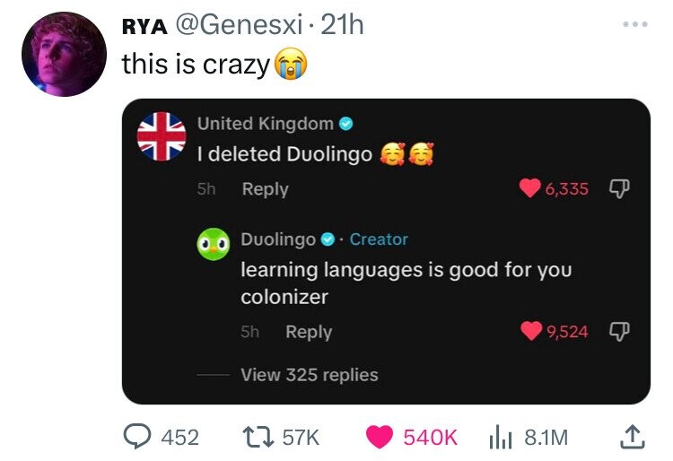 RYA @Genesxi 21h ... this is crazy United Kingdom I deleted Duolingo 5h Reply 6,335 Duolingo Creator learning languages is good for you colonizer 5h Reply 9,524 View 325 replies 452 57K 540K 8.1M